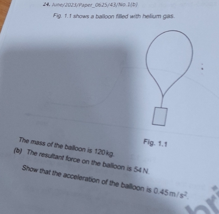 June/2023/Paper_0625/43/No.1(b) 
Fig. 1.1 shows a balloon filled with helium gas. 
Fig. 1.1 
The mass of the balloon is 120 kg. 
(b) The resultant force on the balloon is 54 N. 
Show that the acceleration of the balloon is 0.45m/s^2.