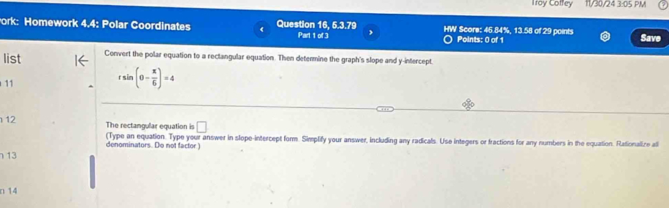 Troy Coffey 11/30/24 3:05 PM 
ork: Homework 4.4: Polar Coordinates Question 16 6.3.79 IW Score: 46.84%, 13.58 of 29 points Save 
Part 1 of 3 Points: 0 of 1 
list 
Convert the polar equation to a rectangular equation. Then determine the graph's slope and y-intercept. 
11
rsin (0- π /6 )=4
12 
The rectangular equation is □ 
(Type an equation. Type your answer in slope-intercept form. Simplify your answer, including any radicals. Use integers or fractions for any numbers in the equation. Rationalize ali 
denominators. Do not factor.) 
13 
n 14