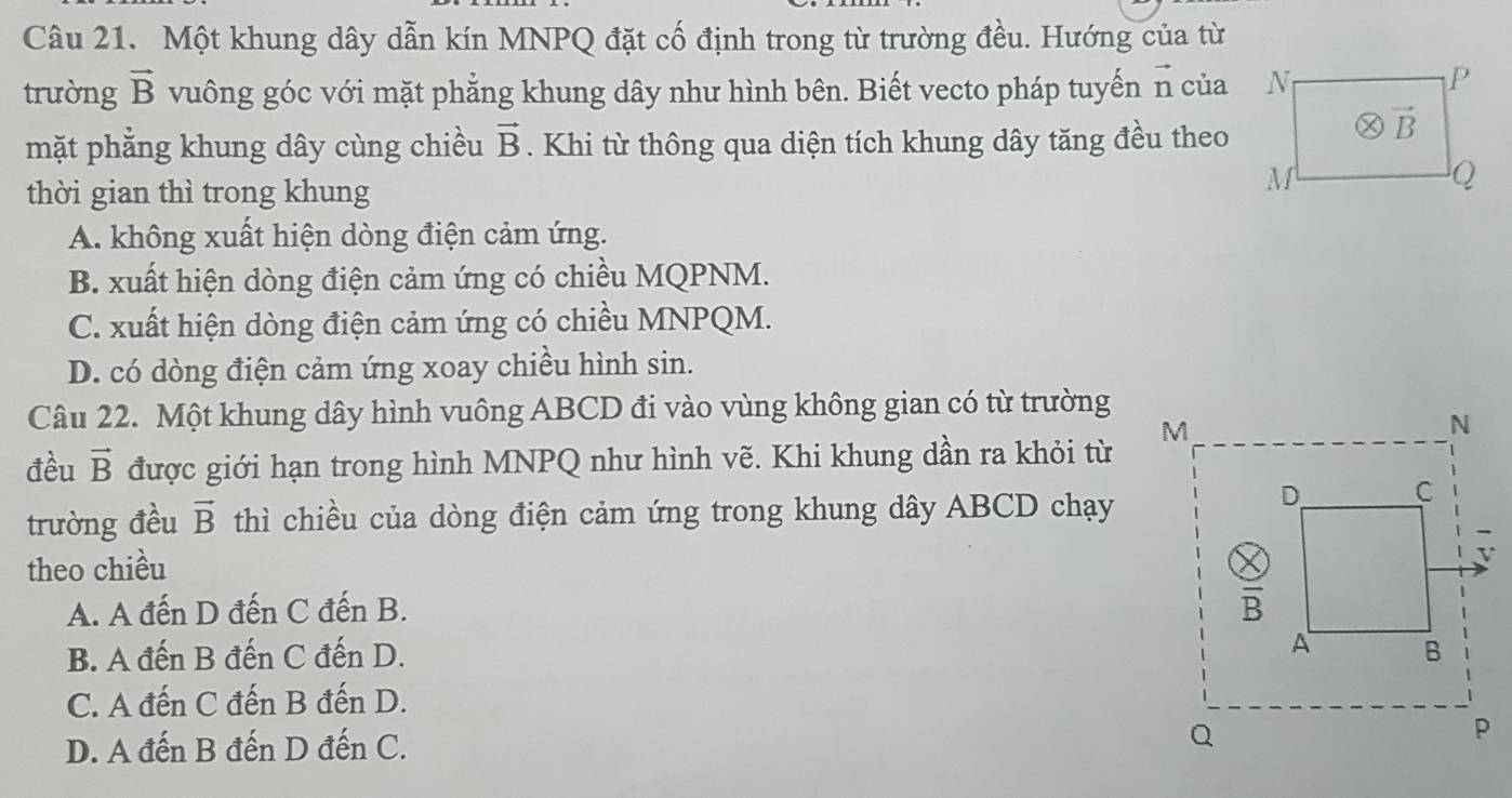 Một khung dây dẫn kín MNPQ đặt cố định trong từ trường đều. Hướng của từ
trường vector B vuông góc với mặt phẳng khung dây như hình bên. Biết vecto pháp tuyến n của
mặt phẳng khung dây cùng chiều vector B. Khi từ thông qua diện tích khung dây tăng đều theo
thời gian thì trong khung
A. không xuất hiện dòng điện cảm ứng.
B. xuất hiện dòng điện cảm ứng có chiều MQPNM.
C. xuất hiện dòng điện cảm ứng có chiều MNPQM.
D. có dòng điện cảm ứng xoay chiều hình sin.
Câu 22. Một khung dây hình vuông ABCD đi vào vùng không gian có từ trường
đều vector B được giới hạn trong hình MNPQ như hình vẽ. Khi khung dần ra khỏi từ
trường đều vector B thì chiều của dòng điện cảm ứng trong khung dây ABCD chạy
theo chiều
A. A đến D đến C đến B.
B. A đến B đến C đến D.
C. A đến C đến B đến D.
D. A đến B đến D đến C.