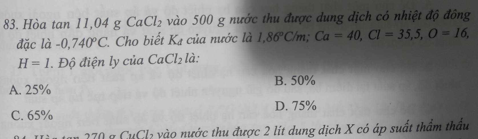 Hòa tan 11,04 g CaCl_2 vào 500 g nước thu được dung dịch có nhiệt độ đông
đặc là -0,740°C 1. Cho biết Ka của nước là 1,86°C/m; Ca=40, Cl=35,5, O=16,
H=1 Độ điện ly của CaCl_2 là:
B. 50%
A. 25%
D. 75%
C. 65%
270 & CuCl₂ vào nước thu được 2 lít dung dịch X có áp suất thầm thầu