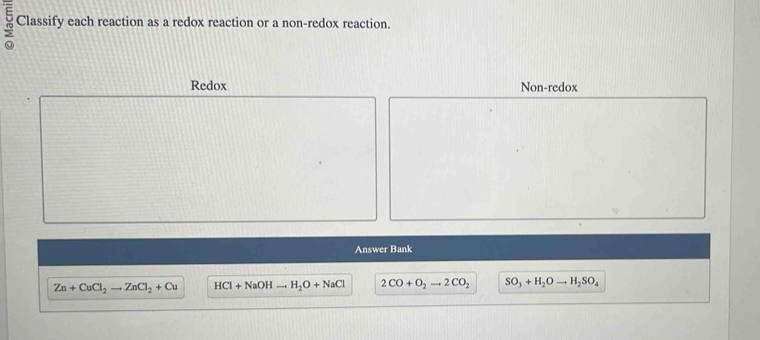 Classify each reaction as a redox reaction or a non-redox reaction.
Redox Non-redox
Answer Bank
Zn+CuCl_2to ZnCl_2+Cu HCl+NaOHto H_2O+NaCl 2CO+O_2to 2CO_2 SO_3+H_2Oto H_2SO_4