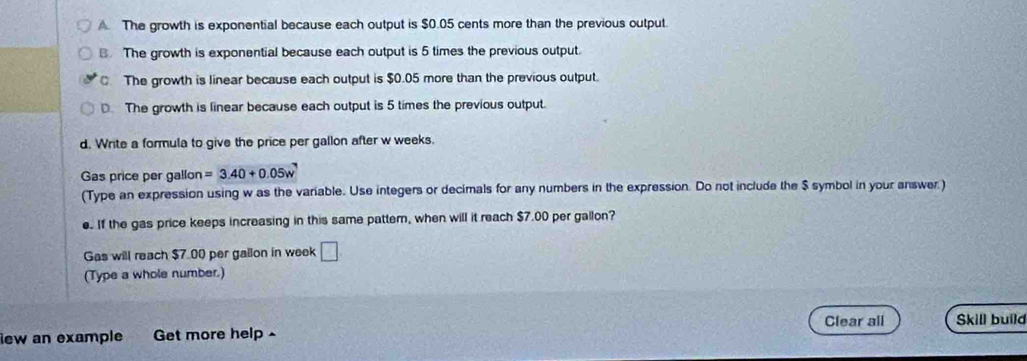 The growth is exponential because each output is $0.05 cents more than the previous output.
B. The growth is exponential because each output is 5 times the previous output.
The growth is linear because each output is $0.05 more than the previous output.
D. The growth is linear because each output is 5 times the previous output.
d. Write a formula to give the price per gallon after w weeks.
Gas price per gallon =3.40+0.05w
(Type an expression using w as the variable. Use integers or decimals for any numbers in the expression. Do not include the $ symbol in your answer)
e. If the gas price keeps increasing in this same pattem, when will it reach $7.00 per gallon?
Gas will reach $7.00 per gallon in week □ 
(Type a whole number.)
Clear all Skill build
iew an example Get more help