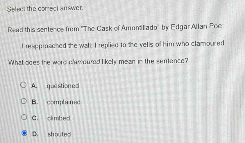 Select the correct answer.
Read this sentence from “The Cask of Amontillado” by Edgar Allan Poe:
I reapproached the wall; I replied to the yells of him who clamoured.
What does the word clamoured likely mean in the sentence?
A. questioned
B. complained
C. climbed
D. shouted