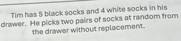 Tim has 5 black socks and 4 white socks in his 
drawer. He picks two pairs of socks at random from 
the drawer without replacement.