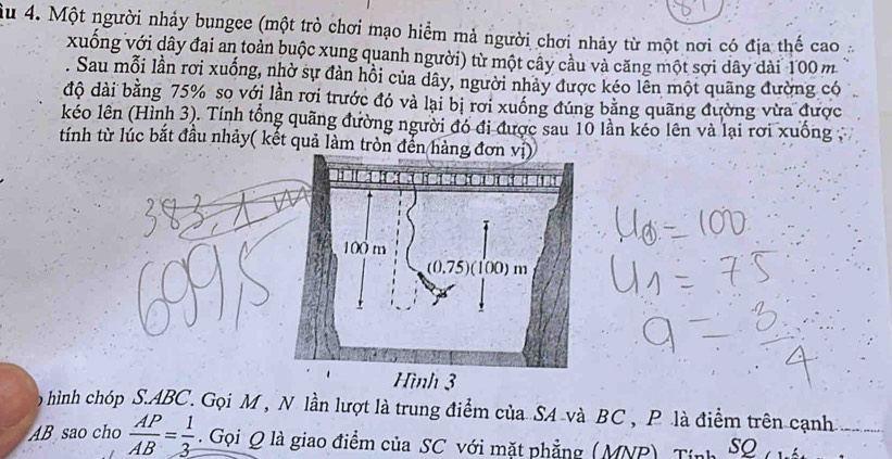 Một người nhảy bungee (một trò chơi mạo hiểm mả người chơi nhảy từ một nơi có địa thế cao 
xuống với dây đai an toàn buộc xung quanh người) từ một cây cầu và căng một sợi dây dài 100 m. Sau mỗi lần rơi xuống, nhờ sự đàn hồi của dây, người nhảy được kéo lên một quãng đường có 
độ dài bằng 75% so với lần rơi trước đó và lại bị rơi xuống đúng bằng quãng đường vừa được 
kéo lên (Hình 3). Tính tổng quãng đường người đó đi được sau 10 lần kéo lên và lại rơi xuống 
tính từ lúc bắt đầu nhảy( kết quả làm tròn đến hàng đơn vị) 
hình chóp S. ABC. Gọi M , N lần lượt là trung điểm của SA và BC , P là điểm trên cạnh
AB sao cho  AP/AB = 1/3 . Gọi Q là giao điểm của SC với mặt phẳng (MNP), Tính SQ