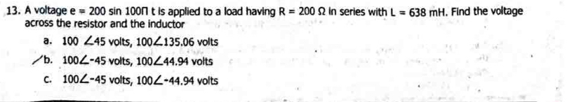 A voltage e =200 sin 100N t is applied to a load having R=200Omega In series with L=638mH. Find the voltage
across the resistor and the inductor
a. 100∠ 45 volts, 100∠ 135.06 volts
b. 100∠ -45 volts, 100∠ 44.94 volts
C. 100∠ -45 volts, 100∠ -44.94 volts