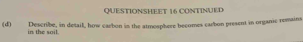 QUESTIONSHEET 16 CONTINUED 
(d) Describe, in detail, how carbon in the atmosphere becomes carbon present in organic remains 
in the soil.