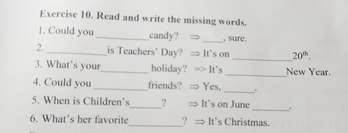 Read and write the missing words. 
1. Could you 
_candy? _, sure. 
2. _is Teachers’ Day? It’s on 
_ 20^(th). 
3. What’s your_ holiday? It's _New Year. 
4. Could you _friends? Yes,_ 
5. When is Children’s_ ? It's on June 
_. 
6. What’s her favorite_ ？ It’s Christmas.