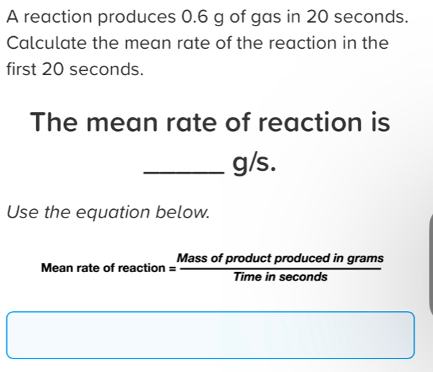 A reaction produces 0.6 g of gas in 20 seconds. 
Calculate the mean rate of the reaction in the 
first 20 seconds. 
The mean rate of reaction is
_ g/s. 
Use the equation below. 
Mean rate of r reaction= Massofproductproducedingrams/Timeinsec onds 