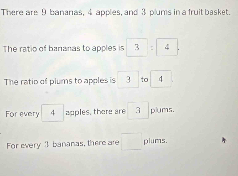 There are 9 bananas, 4 apples, and 3 plums in a fruit basket. 
The ratio of bananas to apples is
The ratio of plums to apples is 3 to 4
For every 4 apples, there are 3 plums. 
For every 3 bananas, there are plums.