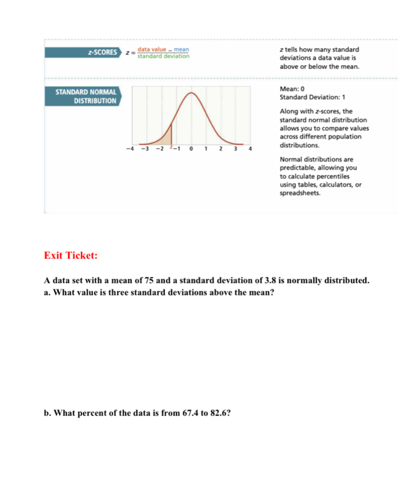 z-SCORES z= z tells how many standard 
deviations a data value is 
above or below the mean. 
STANDARD NORMALMean: 0 
DISTRIBUTIONStandard Deviation: 1
Along with z-scores, the 
standard normal distribution 
allows you to compare values 
across different population 
distributions. 
Normal distributions are 
predictable, allowing you 
to calculate percentiles 
using tables, calculators, or 
spreadsheets. 
Exit Ticket: 
A data set with a mean of 75 and a standard deviation of 3.8 is normally distributed. 
a. What value is three standard deviations above the mean? 
b. What percent of the data is from 67.4 to 82.6?