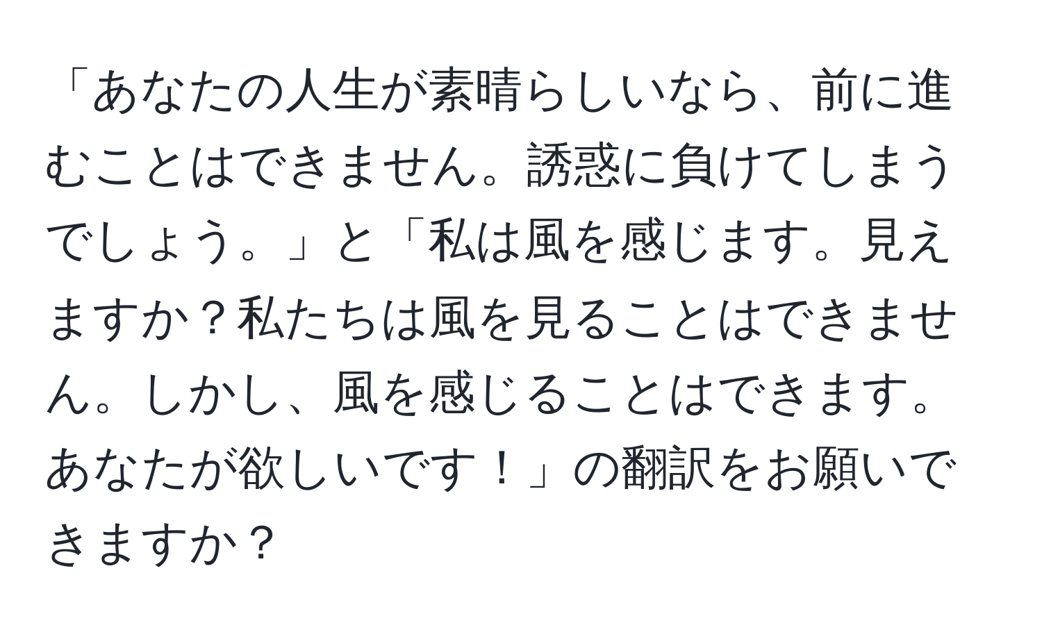 「あなたの人生が素晴らしいなら、前に進むことはできません。誘惑に負けてしまうでしょう。」と「私は風を感じます。見えますか？私たちは風を見ることはできません。しかし、風を感じることはできます。あなたが欲しいです！」の翻訳をお願いできますか？