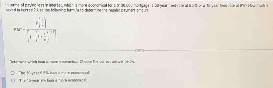 In terms of paying less in interest, which is more economical for a $130,000 mortgage: a 30-year fixed-rate at 9.5% or a 15-year fixed-rate at 9%? How much is
saved in interest? Use the following formula to determine the regular payment amount.
PMT=frac P( r/n )[1-(1+ r/n )^-n]
Determine which loan is more economical. Choose the correct answer below.
The 30-year 9.5% loan is more economical.
The 15-year 9% loan is more economical.