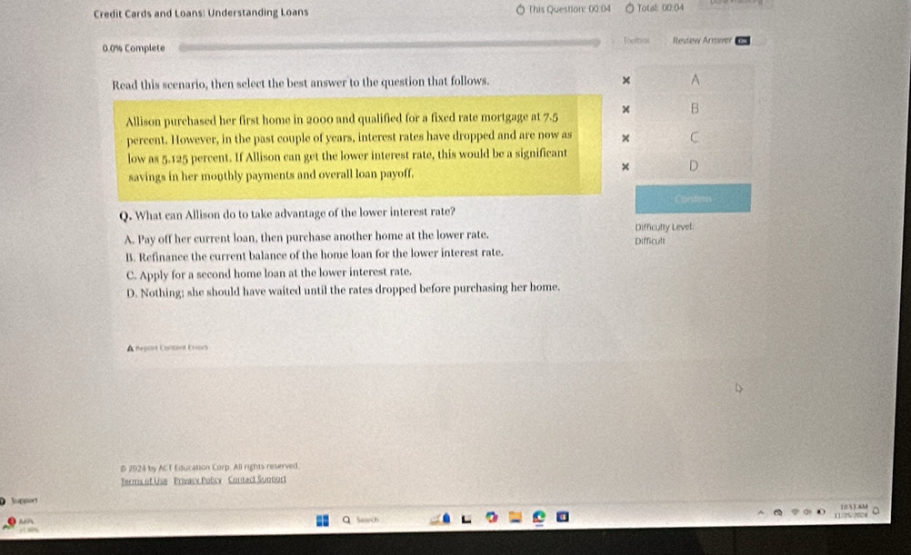 Credit Cards and Loans: Understanding Loans This Question: 00:04 Total: 00.04
0.0% Complete Toomets Review Answer
Read this scenario, then select the best answer to the question that follows. × A
Allison purchased her first home in 2000 and qualified for a fixed rate mortgage at 7.5 × B
percent. However, in the past couple of years, interest rates have dropped and are now as × C
low as 5.125 percent. If Allison can get the lower interest rate, this would be a significant
× D
savings in her monthly payments and overall loan payoff.
Q. What can Allison do to take advantage of the lower interest rate? Contino
A. Pay off her current loan, then purchase another home at the lower rate. Difficulty Level Difficult
B. Refinance the current balance of the home loan for the lower interest rate.
C. Apply for a second home loan at the lower interest rate.
D. Nothing; she should have waited until the rates dropped before purchasing her home.
A Repart Contiet Crrors
D 2024 by ACT Education Corp. All rights reserved.
Terms of Use Privacy Policy Contact Sunnort
Suppor 105)AM a
Search
11/25/2024
3 3%
