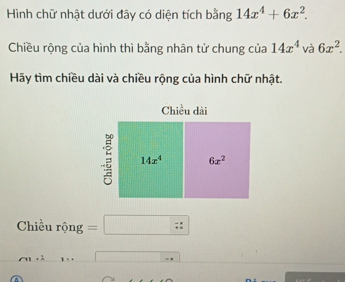 Hình chữ nhật dưới đây có diện tích bằng 14x^4+6x^2. 
Chiều rộng của hình thì bằng nhân tử chung của 14x^4 và 6x^2. 
Hãy tìm chiều dài và chiều rộng của hình chữ nhật. 
Chiều dài
14x^4 6x^2
Chiều rộng =□ beginarrayr -x += endarray
- ×