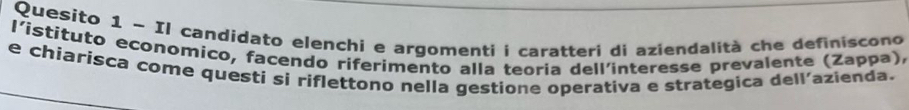 Quesito 1 - Il candidato elenchi e argomenti i caratteri di aziendalità che definiscono 
l'istituto economico, facendo riferimento alla teoria dell'interesse prevalente (Zappa), 
e chiarisca come questi si riflettono nella gestione operativa e strategica dell'azienda.