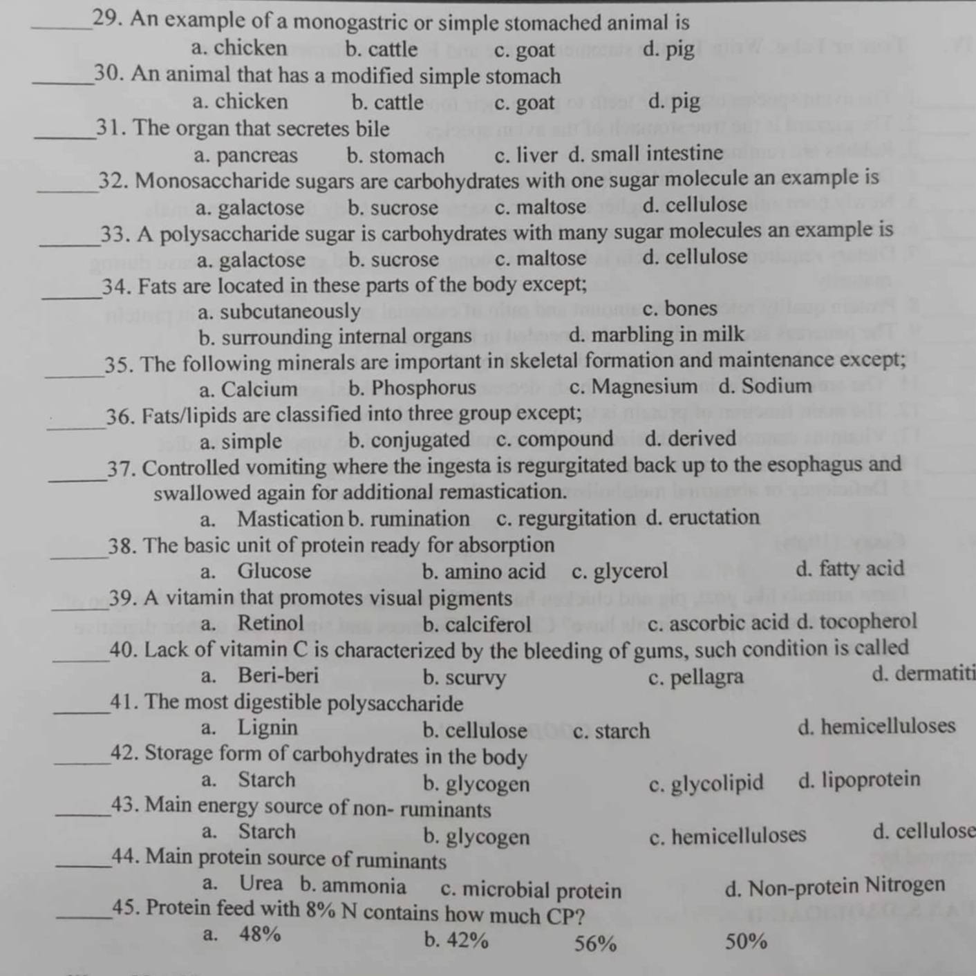 An example of a monogastric or simple stomached animal is
a. chicken b. cattle c. goat d. pig
_30. An animal that has a modified simple stomach
a. chicken b. cattle c. goat d. pig
_31. The organ that secretes bile
a. pancreas b. stomach c. liver d. small intestine
_32. Monosaccharide sugars are carbohydrates with one sugar molecule an example is
a. galactose b. sucrose c. maltose d. cellulose
_33. A polysaccharide sugar is carbohydrates with many sugar molecules an example is
a. galactose b. sucrose c. maltose d. cellulose
_
34. Fats are located in these parts of the body except;
a. subcutaneously c. bones
b. surrounding internal organs d. marbling in milk
_
35. The following minerals are important in skeletal formation and maintenance except;
a. Calcium b. Phosphorus c. Magnesium d. Sodium
_
36. Fats/lipids are classified into three group except;
a. simple b. conjugated c. compound d. derived
_
37. Controlled vomiting where the ingesta is regurgitated back up to the esophagus and
swallowed again for additional remastication.
a. Mastication b. rumination c. regurgitation d. eructation
_
38. The basic unit of protein ready for absorption
a. Glucose b. amino acid c. glycerol d. fatty acid
_39. A vitamin that promotes visual pigments
a. Retinol b. calciferol c. ascorbic acid d. tocopherol
_40. Lack of vitamin C is characterized by the bleeding of gums, such condition is called
a. Beri-beri b. scurvy c. pellagra d. dermatiti
_41. The most digestible polysaccharide
a. Lignin b. cellulose c. starch d. hemicelluloses
_42. Storage form of carbohydrates in the body
a. Starch b. glycogen c. glycolipid d. lipoprotein
_43. Main energy source of non- ruminants
a. Starch b. glycogen c. hemicelluloses d. cellulose
_44. Main protein source of ruminants
a. Urea b. ammonia c. microbial protein d. Non-protein Nitrogen
_45. Protein feed with 8% N contains how much CP?
a. 48% b. 42% 56% 50%