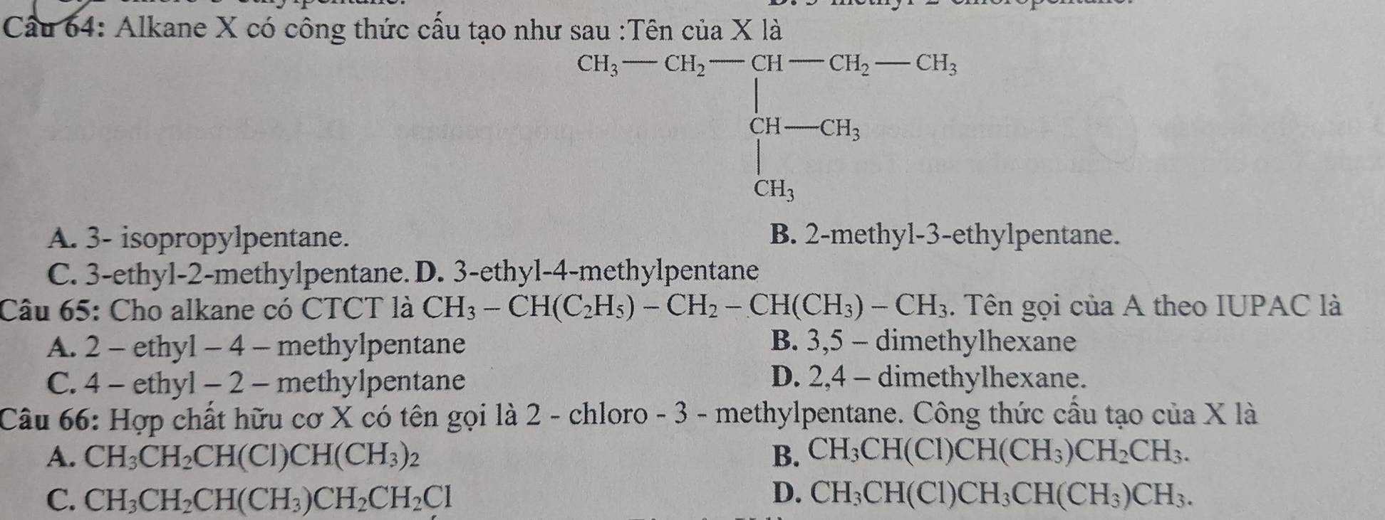 Cầu 64: Alkane X có công thức cấu tạo như sau :Tên của X là
CH,-cH_2=beginbmatrix 31-cH_2-cH_1-ca, ca_cH_3endbmatrix
A. 3 - isopropylpentane. B. 2 -methyl- 3 -ethylpentane.
C. 3 -ethyl- 2 -methylpentane. D. 3 -ethyl- 4 -methylpentane
Câu 65: Cho alkane có CTCT là CH_3-CH(C_2H_5)-CH_2-CH(CH_3)-CH_3. Tên gọi của A theo IUPAC là
A. 2 - ethyl - 4 - methylpentane B. 3, 5 - dimethylhexane
C. 4 - ethyl - 2 - methylpentane D. 2, 4 - dimethylhexane.
Câu 66: Hợp chất hữu cơ X có tên gọi là 2 - chloro - 3 - methylpentane. Công thức cầu tạo của X là
A. CH_3CH_2CH(CI)CH(CH_3)_2 B. CH_3CH(Cl)CH(CH_3)CH_2CH_3.
C. CH_3CH_2CH(CH_3)CH_2CH_2Cl D. CH_3CH(Cl)CH_3CH(CH_3)CH_3.