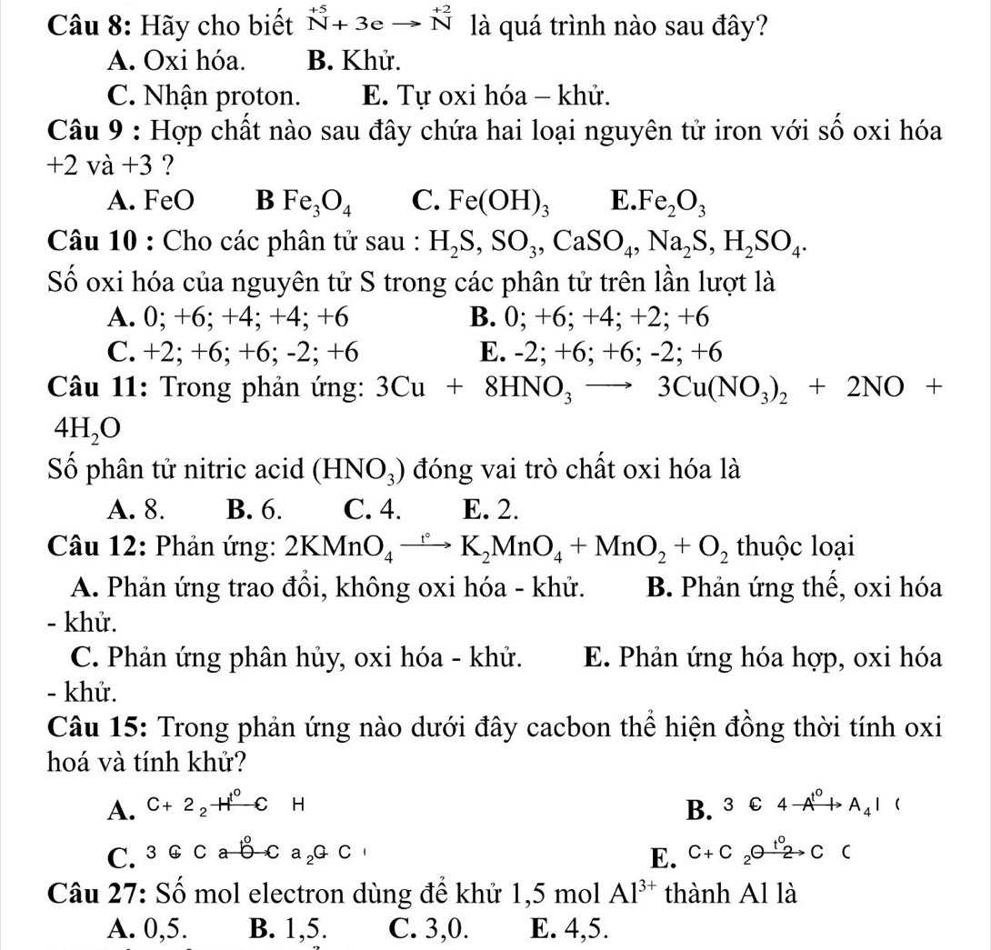 Hãy cho biết beginarrayr +5 Nendarray +3eto beginarrayr +2 Nendarray là quá trình nào sau đây?
A. Oxi hóa. B. Khử.
C. Nhận proton. E. Tự oxi hóa - khử.
Câu 9 : Hợp chất nào sau đây chứa hai loại nguyên tử iron với số oxi hóa
+2va+3 ?
A. FeO B Fe_3O_4 C. Fe(OH)_3 E. Fe_2O_3
Câu 10 : Cho các phân tử sau : H_2S,SO_3,CaSO_4,Na_2S,H_2SO_4.
Số oxi hóa của nguyên tử S trong các phân tử trên lần lượt là
A. 0; +6; +4; +4; +6 B. 0; +6; +4; +2; +6
C. +2; +6; +6; -2; +6 E. -2; +6; +6; -2; +6
Câu 11: Trong phản ứng: 3Cu+8HNO_3 3Cu(NO_3)_2+2NO+
4H_2O
Số phân tử nitric acid (HNO_3) đóng vai trò chất oxi hóa là
A. 8. B. 6. C. 4. E. 2.
Câu 12: Phản ứng: 2KMnO_4xrightarrow ()K_2MnO_4+MnO_2+O_2 thuộc loại
A. Phản ứng trao đồi, không oxi hóa - khử. B. Phản ứng thế, oxi hóa
- khử.
C. Phản ứng phân hủy, oxi hóa - khử. E. Phản ứng hóa hợp, oxi hóa
- khử.
Câu 15: Trong phản ứng nào dưới đây cacbon thể hiện đồng thời tính oxi
hoá và tính khử?
A. C+2_2HCH B. 3C4to A^(t^0)A_4I (
C. 3oplus Cab-Ca_2GC 
E. C+C_2θ xrightarrow (t_2)^0C (
Câu 27: Số mol electron dùng để khử 1,5 mol Al^(3+) thành Al là
A. 0,5. B. 1,5. C. 3,0. E. 4,5.