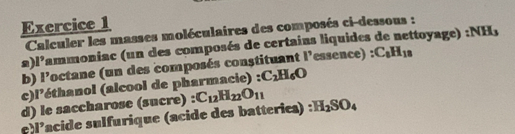 Calculer les masses moléculaires des composés ci-dessous : 
a) 1^9 lammoniac (un des composés de certains liquides de nettoyage) :NH, 
b) I' octane (un des composés constituant ||^9 essence) : C_8H_18
c) 1^9 (éthanol (alcool de pharmacie) : C_2H_6O
d) le saccharose (sucre) : C_12H_22O_11
e 1^9 lacide sulfurique (acide des batterie) :H_2SO_4