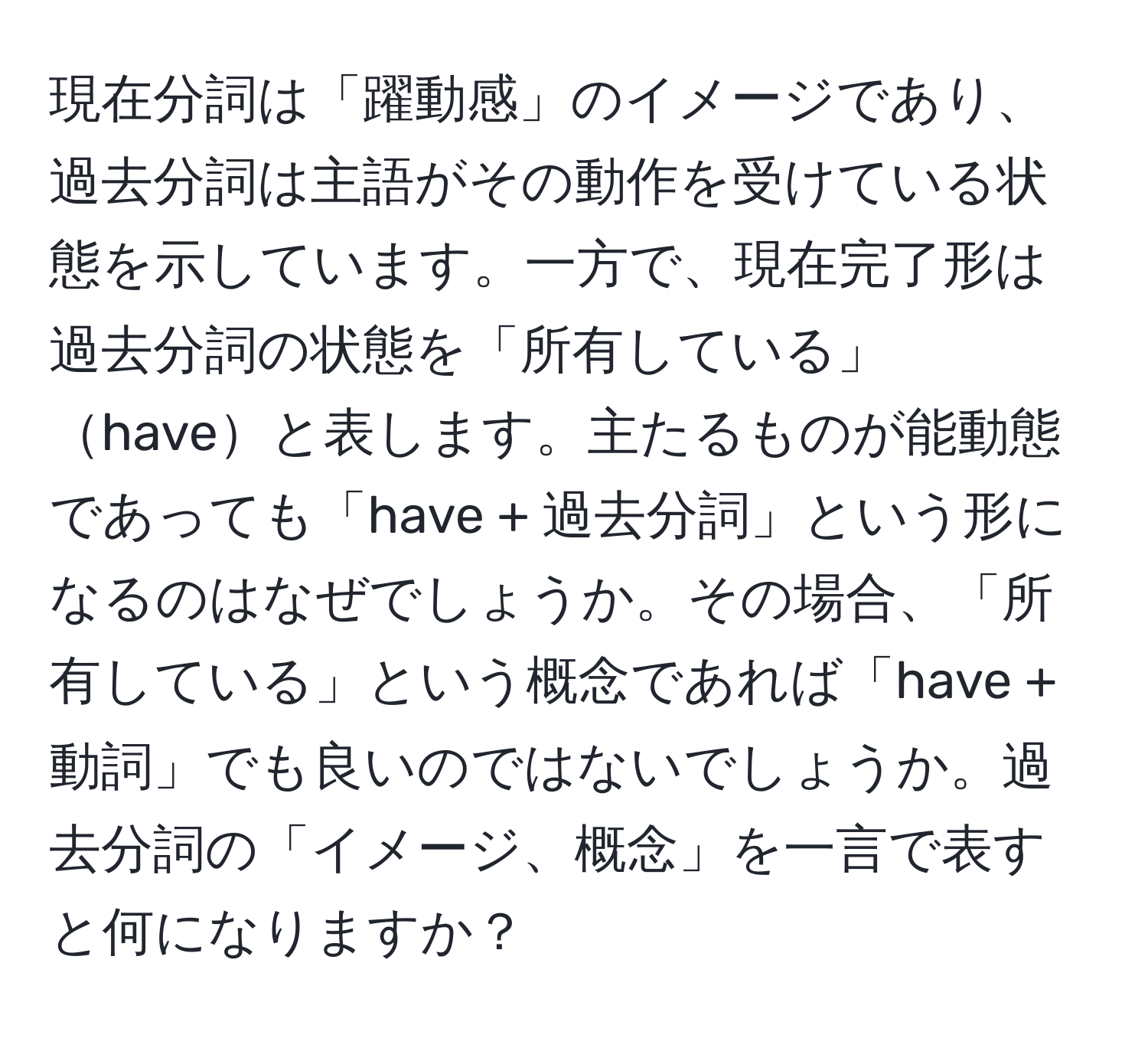 現在分詞は「躍動感」のイメージであり、過去分詞は主語がその動作を受けている状態を示しています。一方で、現在完了形は過去分詞の状態を「所有している」haveと表します。主たるものが能動態であっても「have + 過去分詞」という形になるのはなぜでしょうか。その場合、「所有している」という概念であれば「have + 動詞」でも良いのではないでしょうか。過去分詞の「イメージ、概念」を一言で表すと何になりますか？