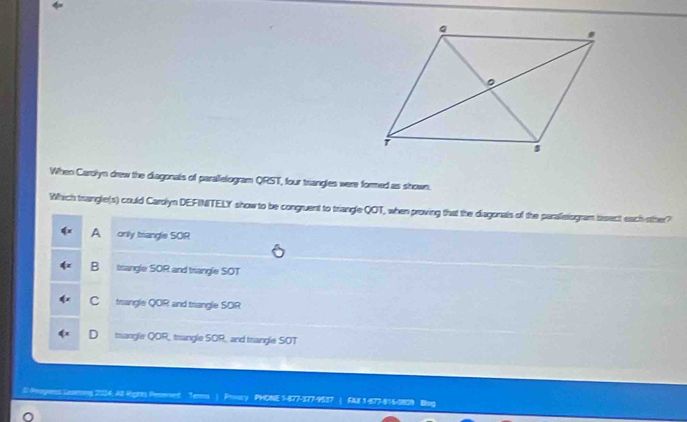 When Carolyn drew the diagonals of parallelogram QRST, four triangles were formed as shown.
Which trangle(s) could Carolyn DEFINITELY show to be congruent to triangle QOT, when proving that the diagonals of the paralielogram bsect each other?
A only triangle SOR
B trangle SOR and triangle SOT
C triangle QOR and triangle SOR
D mangle QOR, trangle SOR, and triangle SOT
S Proges Seaming 2234; All Rights Penmed Temms ) Prvry PHONE 1-877-377-9537 ( FAX 1-477-816-082B Blog