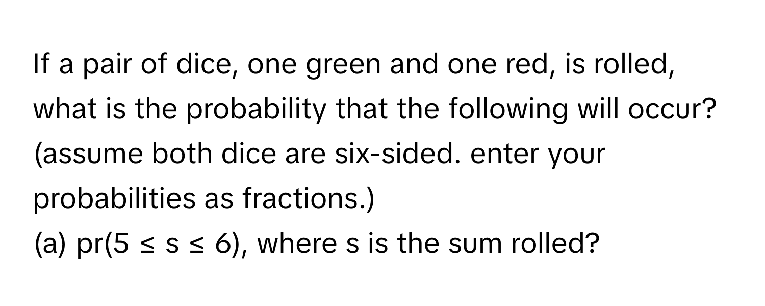 If a pair of dice, one green and one red, is rolled, what is the probability that the following will occur? (assume both dice are six-sided. enter your probabilities as fractions.)

(a) pr(5 ≤ s ≤ 6), where s is the sum rolled?