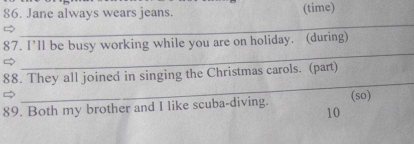 Jane always wears jeans. (time) 
_ 
_ 
_ 
87. I’ll be busy working while you are on holiday. (during) 
_ 
88. They all joined in singing the Christmas carols. (part) 
89. Both my brother and I like scuba-diving. (so) 
10