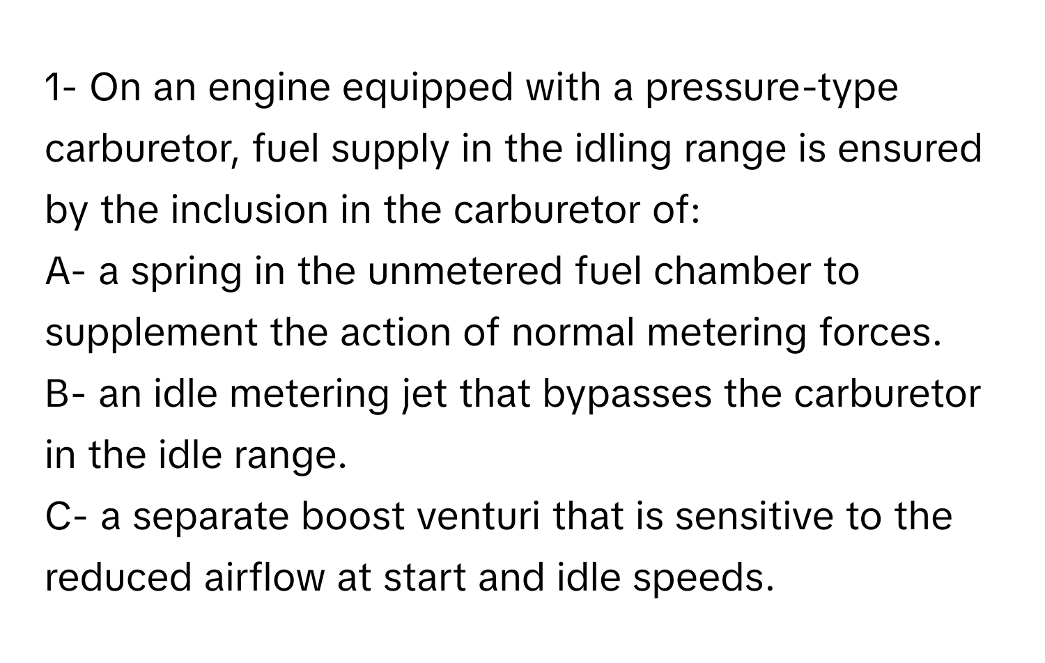 1- On an engine equipped with a pressure-type carburetor, fuel supply in the idling range is ensured by the inclusion in the carburetor of:
A- a spring in the unmetered fuel chamber to supplement the action of normal metering forces.
B- an idle metering jet that bypasses the carburetor in the idle range.
C- a separate boost venturi that is sensitive to the reduced airflow at start and idle speeds.