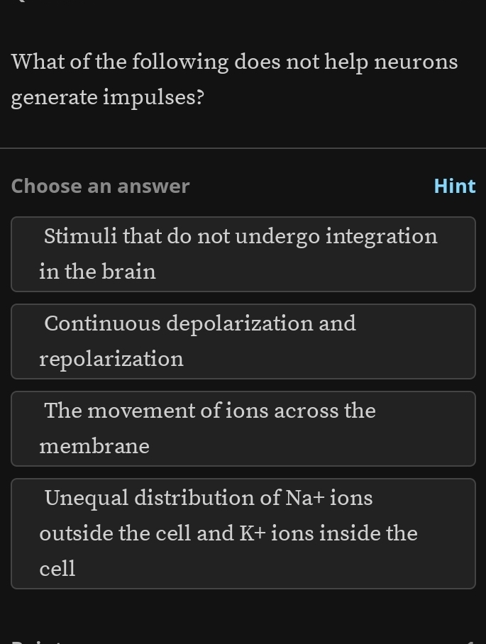 What of the following does not help neurons
generate impulses?
Choose an answer Hint
Stimuli that do not undergo integration
in the brain
Continuous depolarization and
repolarization
The movement of ions across the
membrane
Unequal distribution of Na+ ions
outside the cell and K+ ions inside the
cell