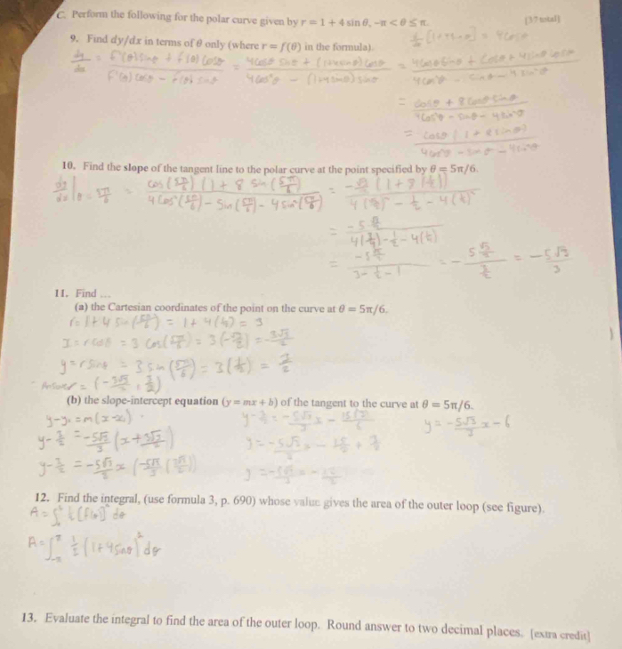 Perform the following for the polar curve given by r=1+4sin θ , -π
[37 tstal] 
9. Find dy/dx in terms of θ only (where r=f(θ ) in the formula). 
10. Find the slope of the tangent line to the polar curve at the point specified by θ =5π /6
11. Find 
(a) the Cartesian coordinates of the point on the curve at θ =5π /6. 
(b) the slope-intercept equation (y=mx+b) of the tangent to the curve at θ =5π /6. 
12. Find the integral, (use formula 3, p. 690) whose value gives the area of the outer loop (see figure). 
13. Evaluate the integral to find the area of the outer loop. Round answer to two decimal places. [extra credit]