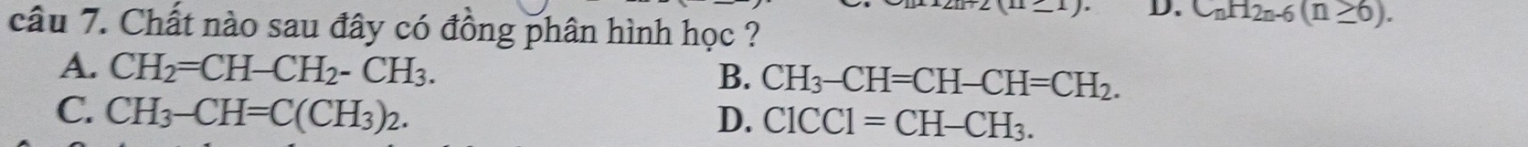 D. C_nH_2n-6(n≥ 6). 
câu 7. Chất nào sau đây có đồng phân hình học ?
A. CH_2=CH-CH_2-CH_3. CH_3-CH=CH-CH=CH_2. 
B.
C. CH_3-CH=C(CH_3)_2. D. ClCCl=CH-CH_3.