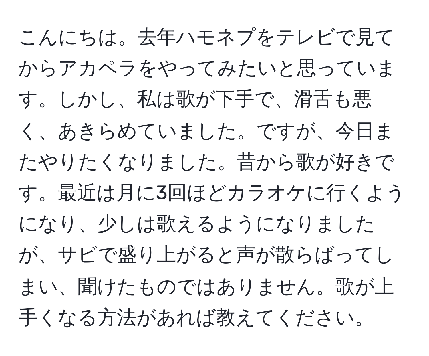 こんにちは。去年ハモネプをテレビで見てからアカペラをやってみたいと思っています。しかし、私は歌が下手で、滑舌も悪く、あきらめていました。ですが、今日またやりたくなりました。昔から歌が好きです。最近は月に3回ほどカラオケに行くようになり、少しは歌えるようになりましたが、サビで盛り上がると声が散らばってしまい、聞けたものではありません。歌が上手くなる方法があれば教えてください。