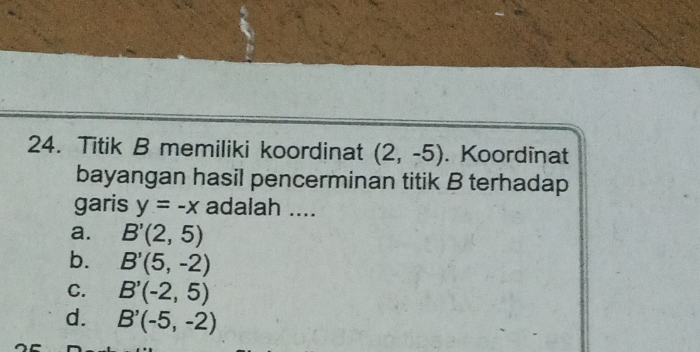 Titik B memiliki koordinat (2,-5). Koordinat
bayangan hasil pencerminan titik B terhadap
garis y=-x adalah ....
a. B'(2,5)
b. B'(5,-2)
C. B'(-2,5)
d. B'(-5,-2)