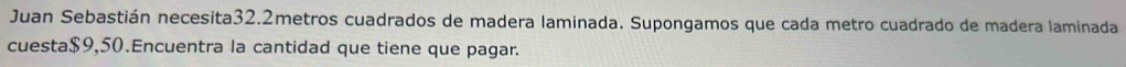 Juan Sebastián necesita32. 2metros cuadrados de madera laminada. Supongamos que cada metro cuadrado de madera laminada 
cuesta $9,50.Encuentra la cantidad que tiene que pagar.