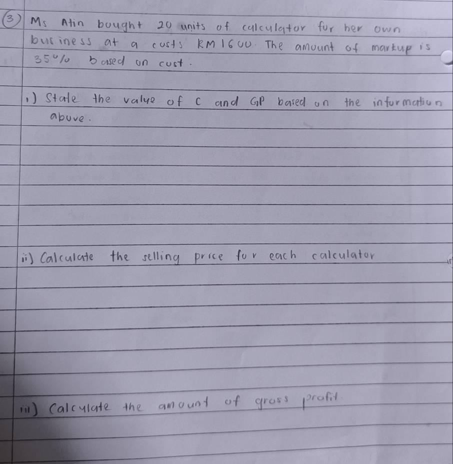 ③ Ms Ain bought 20 units of calculator for her own 
business at a costs kM1600. The amount of martup is
35010 bused on cust. 
,) State the value of c and GP based on the information 
above. 
in Calculate the selling price for each calculator 
) Calculate the amount of grass profil