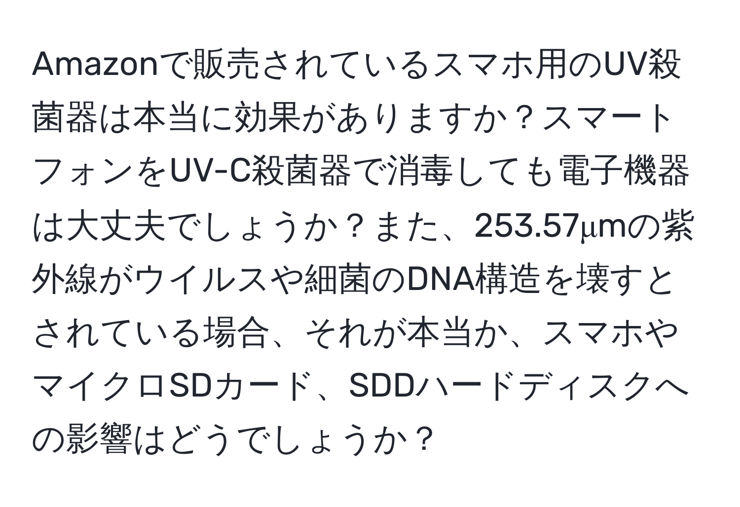 Amazonで販売されているスマホ用のUV殺菌器は本当に効果がありますか？スマートフォンをUV-C殺菌器で消毒しても電子機器は大丈夫でしょうか？また、253.57μmの紫外線がウイルスや細菌のDNA構造を壊すとされている場合、それが本当か、スマホやマイクロSDカード、SDDハードディスクへの影響はどうでしょうか？