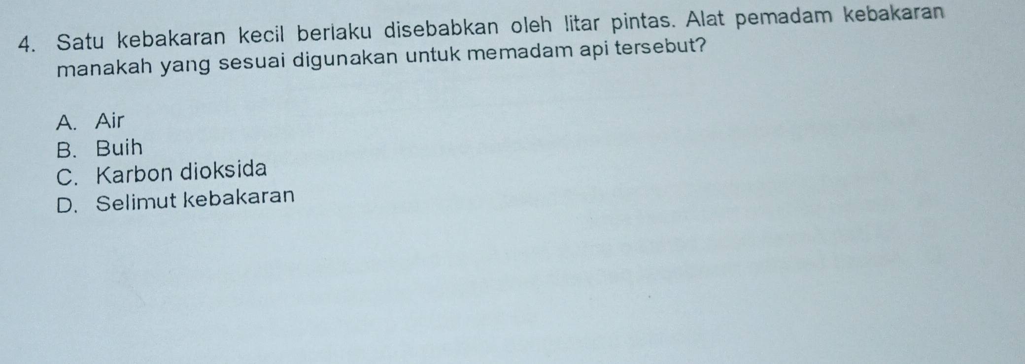 Satu kebakaran kecil berlaku disebabkan oleh litar pintas. Alat pemadam kebakaran
manakah yang sesuai digunakan untuk memadam api tersebut?
A. Air
B. Buih
C. Karbon dioksida
D. Selimut kebakaran