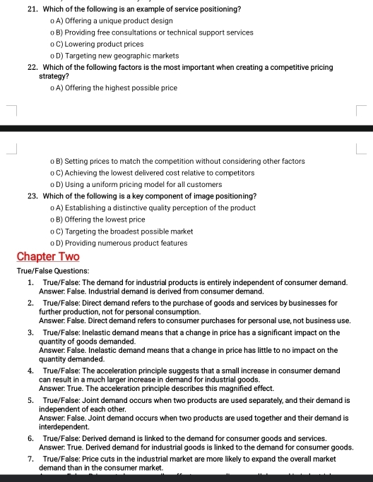 Which of the following is an example of service positioning?
o A) Offering a unique product design
o B) Providing free consultations or technical support services
o C) Lowering product prices
o D) Targeting new geographic markets
22. Which of the following factors is the most important when creating a competitive pricing
strategy?
o A) Offering the highest possible price
o B) Setting prices to match the competition without considering other factors
o C) Achieving the lowest delivered cost relative to competitors
o D) Using a uniform pricing model for all customers
23. Which of the following is a key component of image positioning?
o A) Establishing a distinctive quality perception of the product
o B) Offering the lowest price
o C) Targeting the broadest possible market
o D) Providing numerous product features
Chapter Two
True/False Questions:
1. True/False: The demand for industrial products is entirely independent of consumer demand.
Answer: False. Industrial demand is derived from consumer demand,
2. True/False: Direct demand refers to the purchase of goods and services by businesses for
further production, not for personal consumption.
Answer: False. Direct demand refers to consumer purchases for personal use, not business use.
3. True/False: Inelastic demand means that a change in price has a significant impact on the
quantity of goods demanded.
Answer: False. Inelastic demand means that a change in price has little to no impact on the
quantity demanded.
4. True/False: The acceleration principle suggests that a small increase in consumer demand
can result in a much larger increase in demand for industrial goods.
Answer: True. The acceleration principle describes this magnified effect.
5. True/False: Joint demand occurs when two products are used separately, and their demand is
independent of each other.
Answer: False. Joint demand occurs when two products are used together and their demand is
interd epen dent.
6. True/False: Derived demand is linked to the demand for consumer goods and services.
Answer: True. Derived demand for industrial goods is linked to the demand for consumer goods.
7. True/False: Price cuts in the industrial market are more likely to expand the overall market
demand than in the consumer market.