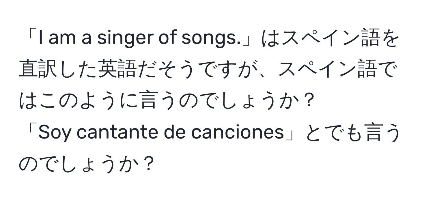 「I am a singer of songs.」はスペイン語を直訳した英語だそうですが、スペイン語ではこのように言うのでしょうか？  
「Soy cantante de canciones」とでも言うのでしょうか？