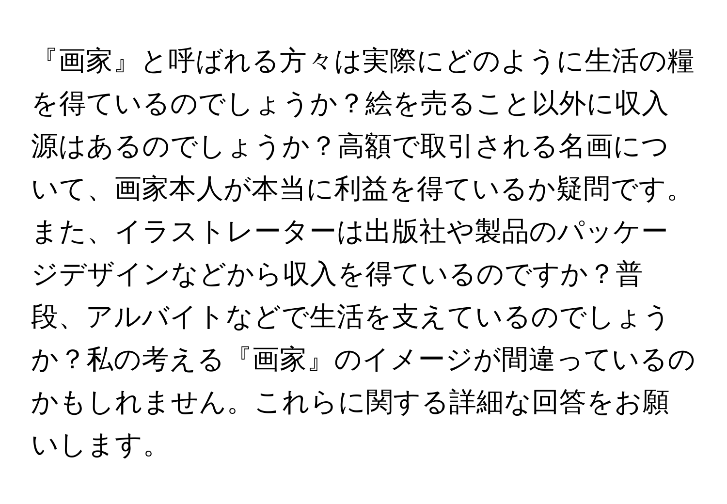 『画家』と呼ばれる方々は実際にどのように生活の糧を得ているのでしょうか？絵を売ること以外に収入源はあるのでしょうか？高額で取引される名画について、画家本人が本当に利益を得ているか疑問です。また、イラストレーターは出版社や製品のパッケージデザインなどから収入を得ているのですか？普段、アルバイトなどで生活を支えているのでしょうか？私の考える『画家』のイメージが間違っているのかもしれません。これらに関する詳細な回答をお願いします。