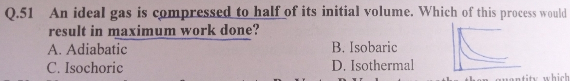 An ideal gas is compressed to half of its initial volume. Which of this process would
result in maximum work done?
A. Adiabatic B. Isobaric
C. Isochoric D. Isothermal
quantity which