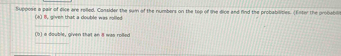 Suppose a pair of dice are rolled. Consider the sum of the numbers on the top of the dice and find the probabilities. (Enter the probabili 
(a) 8, given that a double was rolled 
_ 
(b) a double, given that an 8 was rolled 
_
