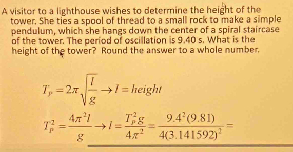 A visitor to a lighthouse wishes to determine the height of the 
tower. She ties a spool of thread to a small rock to make a simple 
pendulum, which she hangs down the center of a spiral staircase 
of the tower. The period of oscillation is 9.40 s. What is the 
height of the tower? Round the answer to a whole number.
T_p=2π sqrt(frac l)gto l=height
T_p^(2=frac 4π ^2)lgto l=frac (T_p)^2g4π^2=frac 9.4^2(9.81)4(3.141592)^2=