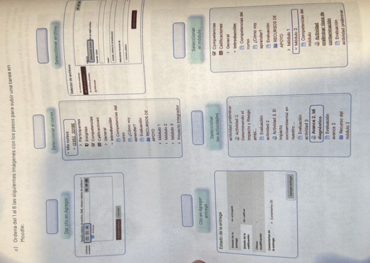 Ordena del 1 al 6 las siguientes imágenes con los pasos para subir una tarea en 
Moodle: 
Seleccionar el curso 
Seleccionar archiva 
Dar clic en Agregor v Mis cursos 
Trafy mácino de arctios 1l8, almaro mbdreo de arctinos ' I2352 2019E > Participantes Selector de arctivos 
# Arricue reána 
… 
0 □ ▲ . . Insignias 
Competencias 
Calificaciones 
- 
) General 
Introducción 
Eancates 
Competencias del 
_ 
cunso 
__ 
B ¿Cómo voy 
aprender? 
Evaluación 
= RECURSOS DE 
APOYO 
>Módullo 1 
> Módulo 2 
) Módulo 3 
> Proyecto integrador 
Seleccionar 
Clic en Agregar el módulo 
entrega 
Seleccionar 
Estado de la entrega las actividades Calificaciones Competencias 
General 
untrage durtande die le Hi antragaris actividad preliminar Actividad 2 Intro ducción 
Determinando el Competencias del 
cadificacióón Estado de la Sin celificar 
Impacto y Riesgo 
ambl... curso 
modificación Ontina 
B ¿Cómo voy 
Evaluación aprender? 
* Comentarios (10) actividad 2 Actividad 3. El Evaluación 
le entrage Comenarios die 
impacto APOYO RECURSOS DE 
Agraga artonga nuestro ... socloambiental en > Módulio 1 
Evaluación * Módulo 2 
actividad 3 * Competencias del 
@ Avance 2. Mi módulio 
diagnóstico Actividad 
B Evaluación preliminar tioos de 
avance 2 contaminación 
Evaluación 
@ Recurso dell 
actividad preliminar 
módulo 2
