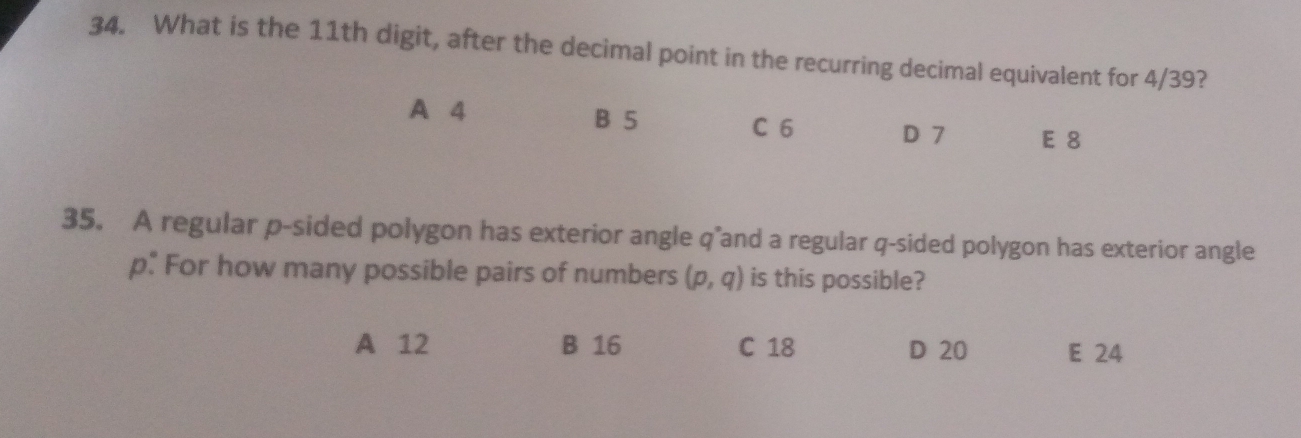 What is the 11th digit, after the decimal point in the recurring decimal equivalent for 4/39?
A 4 B 5 C 6
D 7 E 8
35. A regular p -sided polygon has exterior angle q"and a regular q -sided polygon has exterior angle
p. For how many possible pairs of numbers (p,q) is this possible?
A 12 B 16 C 18 D 20 E 24