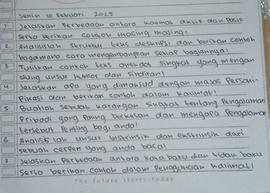 senin t0 febuari 2025 
V. Jelastan verbedaan anlora kaimal akbit dan Posie 
serto berixan conton masing masing! 
2. Analisisiah struktur teus deskripsi dan beritan contoh 
bagaimana cara mengembangkan setiar bagiannya! 
3. Tuliskan contor teks anekdot singrat yong mengan 
dung unsur humor olan sirdiran! 
4. Jelaskan apa yong dimaksud dengan masas Personi- 
Fikasi dan beritan contoh dalam kalimat! 
5. Buatian sebuah karangan singral tentang Pengalaman 
Pribadi yong paring Derkesan dan mengapa Pengalamce 
tersebut Penting bagi anda! 
6 Analisi lan unsur instrinsik dan exstrinsik dari 
sebuah cerpen gong anda bacal. 
7. Jelaskan perbeddan antora kaka batu dan lidak baru 
serta berican contoh dalam Pengguncar ralimal! 
The future starts today.