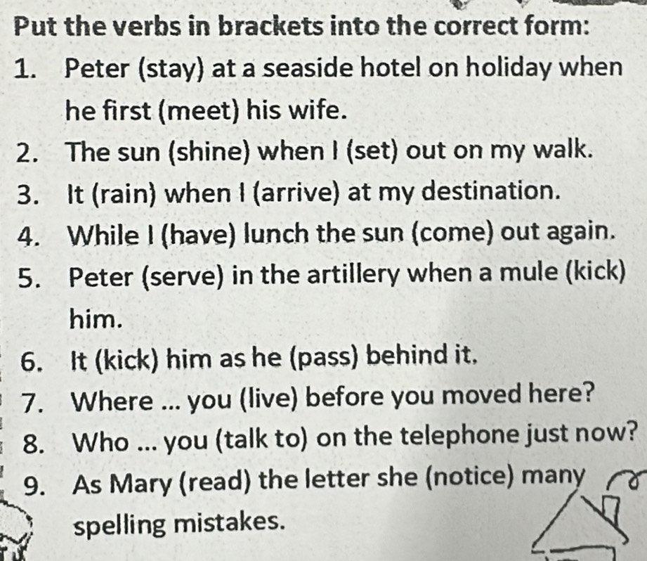 Put the verbs in brackets into the correct form: 
1. Peter (stay) at a seaside hotel on holiday when 
he first (meet) his wife. 
2. The sun (shine) when I (set) out on my walk. 
3. It (rain) when I (arrive) at my destination. 
4. While I (have) lunch the sun (come) out again. 
5. Peter (serve) in the artillery when a mule (kick) 
him. 
6. It (kick) him as he (pass) behind it. 
7. Where ... you (live) before you moved here? 
8. Who ... you (talk to) on the telephone just now? 
9. As Mary (read) the letter she (notice) many 
spelling mistakes.