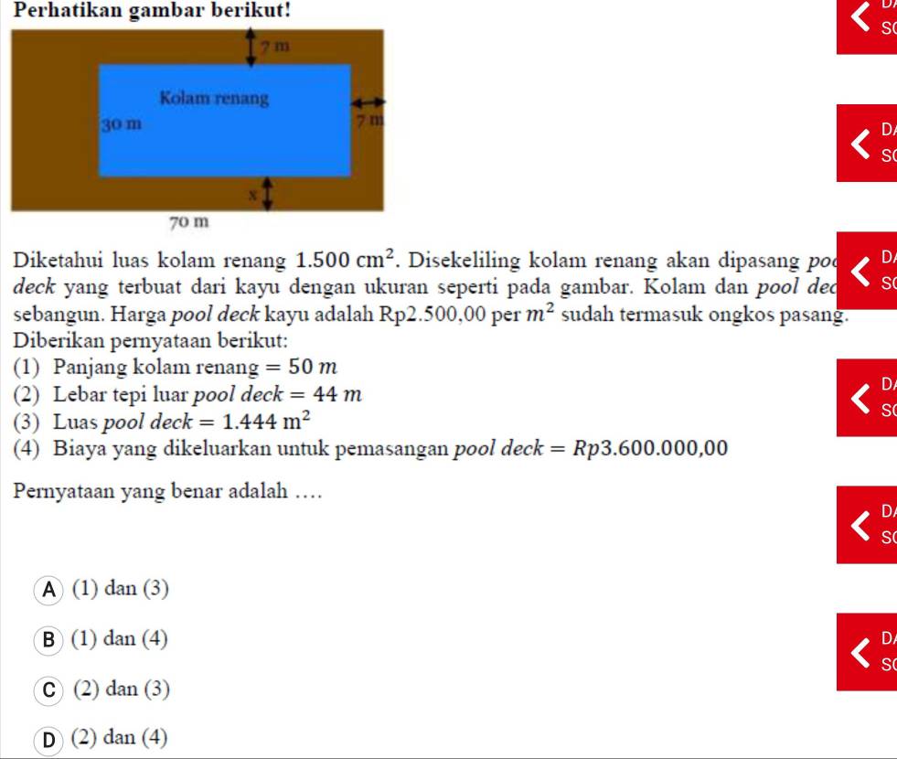 Perhatikan gambar berikut!
S
D
S
Diketahui luas kolam renang 1.500cm^2. Disekeliling kolam renang akan dipasang pod D
deck yang terbuat dari kayu dengan ukuran seperti pada gambar. Kolam dan pool ded S
sebangun. Harga pool deck kayu adalah Rp2.500,00 per m^2 sudah termasuk ongkos pasang.
Diberikan pernyataan berikut:
(1) Panjang kolam renan g=50m
(2) Lebar tepi luar pool deck =44m
D
(3) Luas pool dec k=1.444m^2
S
(4) Biaya yang dikeluarkan untuk pemasangan pool deck =Rp3.600.000,00
Pernyataan yang benar adalah …
D
S
A (1) dan(3)
B (1) dan(4) D
S
C (2)dan(3)
D (2)dan(4)