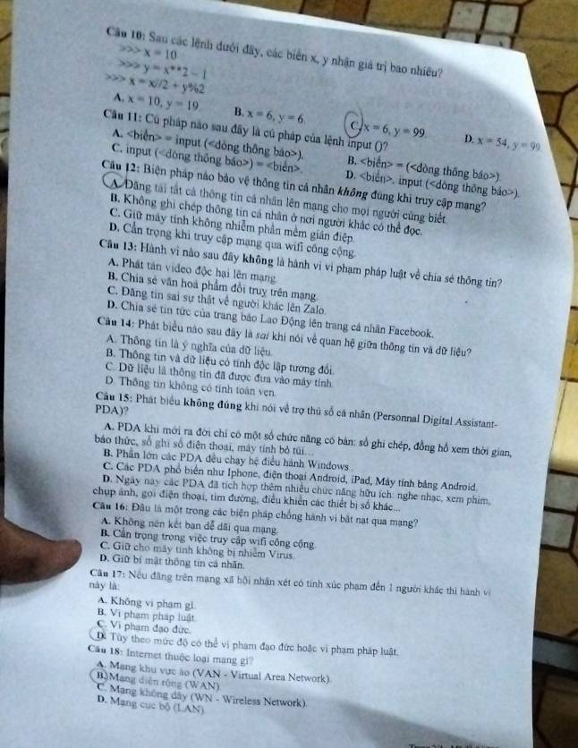 x=10
Câu 10: Sau các lệnh dưới đây, các biển x, y nhận giả trị bao nhiều?
y=x^*2-1
x=x/2+y% 2
A. x=10,y=19 B. x=6,y=6 x=6,y=99
c
Cầu 11: Cú pháp não sau đây là cú pháp của lệnh input ()? x=54,y=99
D.
A. = input (). B. ∠ bien>= ().
C. input () =∠ bicn>. D.. input ().
Cầu 12: Biện pháp nào bảo vệ thông tin cả nhân không đùng khi truy cập mạng?
A Dãng tái tất cả thông tin cả nhân lên mạng cho mọi người cùng biết
B. Không ghi chép thông tin cả nhân ở nơi người khác có thể đọc.
C. Giữ máy tính không nhiễm phần mềm gián điệp.
D. Cẩn trọng khi truy cập mạng qua wifi công cộng,
Cầu 13: Hành vì nào sau đây không là hành vị vì phạm pháp luật về chia sẻ thông tin?
A Phát tân video độc hại lên mạng
B Chia sẻ văn hoá phẩm đổi truy trên mạng.
C. Đâng tin sai sự thật về người khác lên Zalo.
D. Chia sẻ tin tức của trang bão Lao Động lên trang cả nhân Facebook.
Cầu 14: Phát biểu nào sau đây là sơ/ khi nói về quan hệ giữa thông tin và đữ liệu?
A. Thông tin là ý nghĩa của đữ liệu
B. Thông tin và dữ liệu có tính độc lập tương đổi
C. Dữ liệu là thông tin đã được đưa vào máy tỉnh
D. Thông tin không có tính toàn vẹn
PDA)?
Câu 15: Phát biểu không đúng khi nói về trợ thủ số cá nhân (Personnal Digital Assistant-
A. PDA khi mới ra đời chi có một số chức năng có bản: số ghi chép, đồng hồ xem thời gian,
bảo thức, số ghi số điện thoại, máy tính bỏ túi
B. Phần lớn các PDA đều chạy hệ điều hành Windows
C. Các PDA phổ biển như Iphone, điện thoại Android, iPad, Máy tính bảng Android
D. Ngày nay các PDA đã tích hợp thêm nhiều chức năng hữu ích: nghe nhạc, xem phim,
chụp ảnh, gọi điện thoại, tìm đường, điều khiển các thiết bị số khác...
Câu 16: Đâu là một trong các biện pháp chống hành vi bắt nạt qua mạng?
A. Không nên kết ban dễ dãi qua mạng
B. Cần trọng trong việc truy cập wifi công cộng
C. Giữ cho máy tinh không bị nhiễm Virus
D. Giữ bí mật thông tin cá nhân.
này là  Câu 17: Nếu đăng trên mạng xã hội nhận xét có tính xúc phạm đến 1 người khác thi hành vi
A. Không vi pham gl
B. Vi phạm pháp luật C Vi phạm đạo đức
Di Tùy theo mức độ có thể vi phạm đạo đức hoặc vi phạm pháp luật.
Cầu 18: Internet thuộc loại mang gi?
A. Mang khu vực ão (VAN - Virtual Area Network)
B)Mang diện rộng (WAN)
C. Mạng không dây (WN - Wireless Network)
D. Mang cục bộ (LAN)